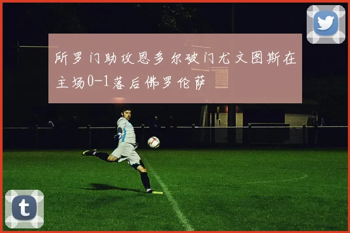 所罗门助攻恩多尔破门尤文图斯在主场0-1落后佛罗伦萨