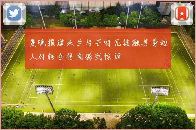 曼晚报道米兰与芒特无接触其身边人对转会传闻感到惊讶