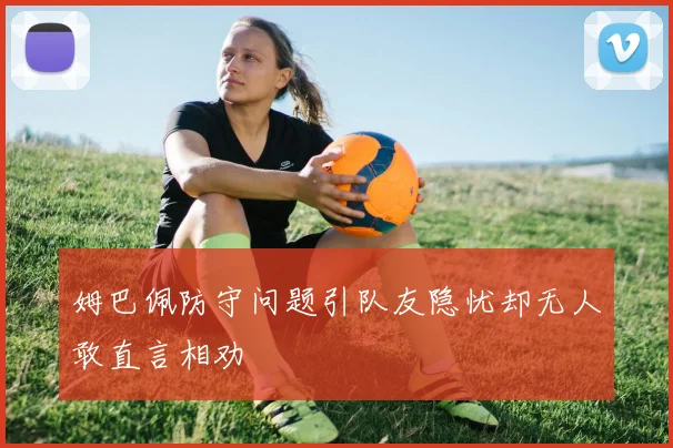 姆巴佩防守问题引队友隐忧却无人敢直言相劝